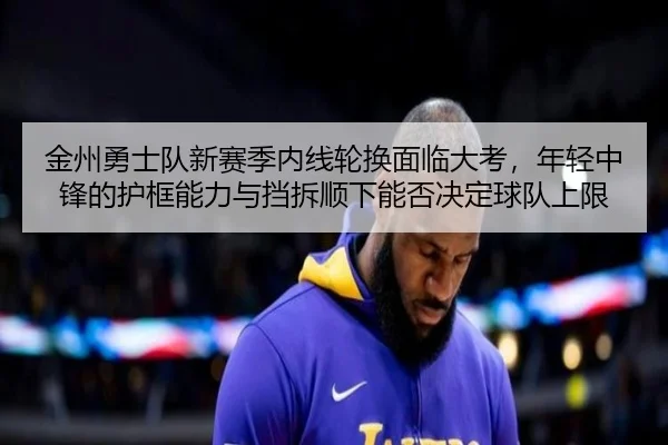 金州勇士队新赛季内线轮换面临大考，年轻中锋的护框能力与挡拆顺下能否决定球队上限